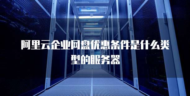 阿里云企业网盘优惠条件是什么类型的服务器