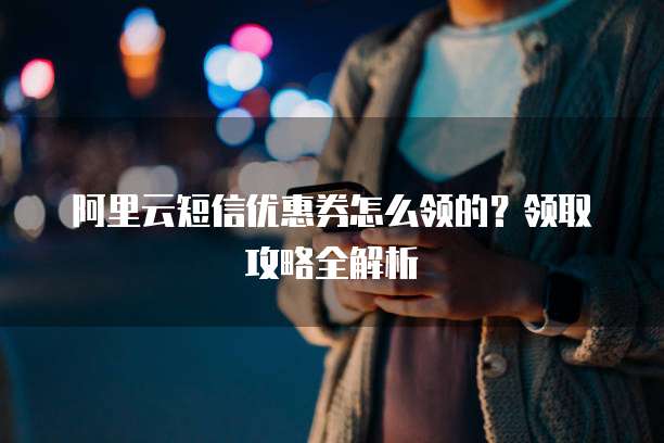 阿里云短信优惠券怎么领的？领取攻略全解析