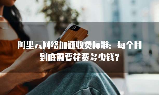 阿里云网络加速收费标准:每个月到底需要花费多少钱?