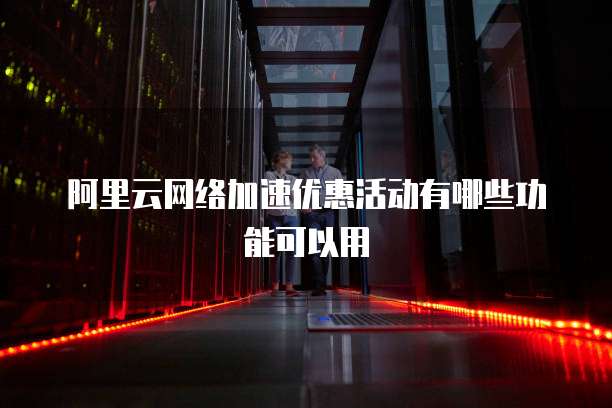 阿里云网络加速优惠活动有哪些功能可以用