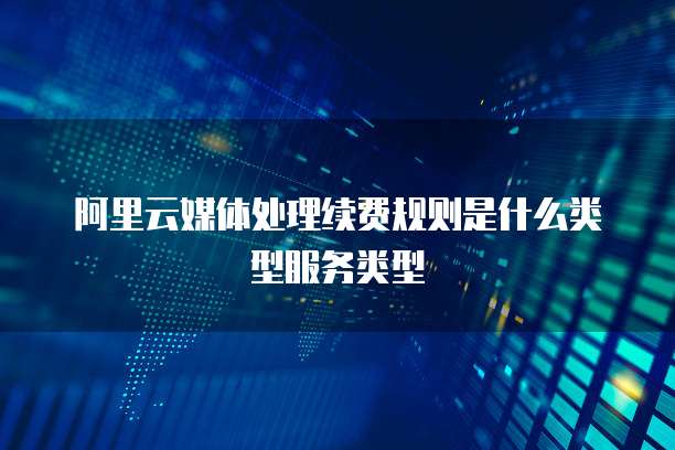 阿里云媒体处理续费规则是什么类型服务类型