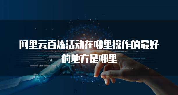 阿里云百炼活动在哪里操作的最好的地方是哪里