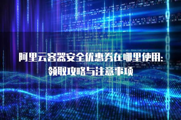 阿里云容器安全优惠券在哪里使用:领取攻略与注意事项