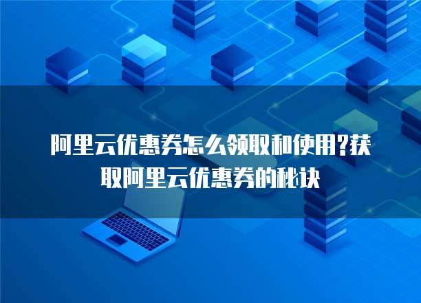 阿里云优惠券怎么领取和使用?获取阿里云优惠券的秘诀
