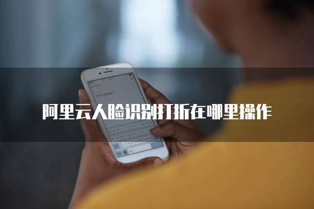 阿里云人脸识别打折在哪里操作