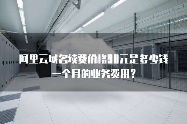 阿里云域名续费价格90元是多少钱一个月的业务费用?