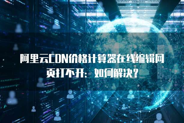 阿里云CDN价格计算器在线编辑网页打不开：如何解决？