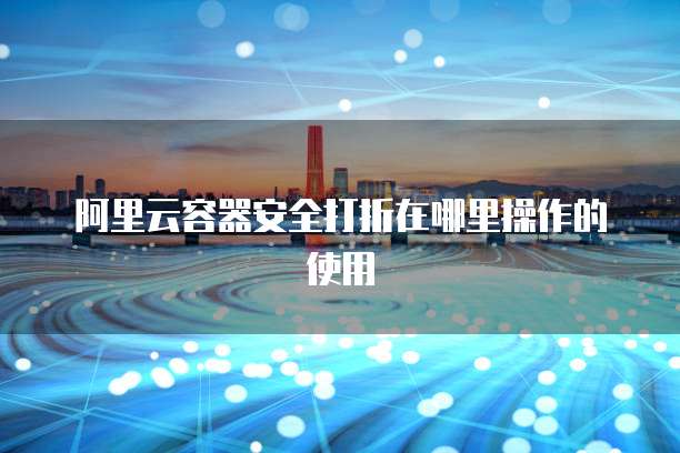 阿里云容器安全打折在哪里操作的使用