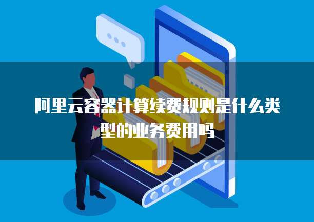 阿里云容器计算续费规则是什么类型的业务费用吗