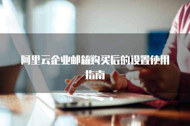 阿里云企业邮箱购买后的设置使用指南
