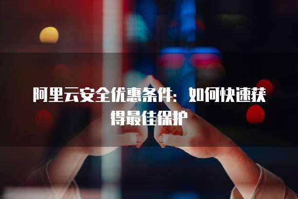 阿里云安全优惠条件:如何快速获得最佳保护