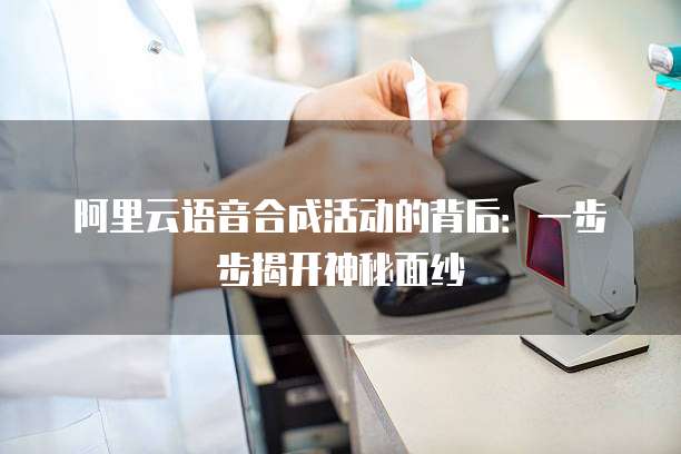 阿里云语音合成活动的背后:一步步揭开神秘面纱