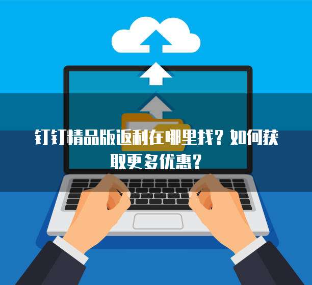 钉钉精品版返利在哪里找?如何获取更多优惠?
