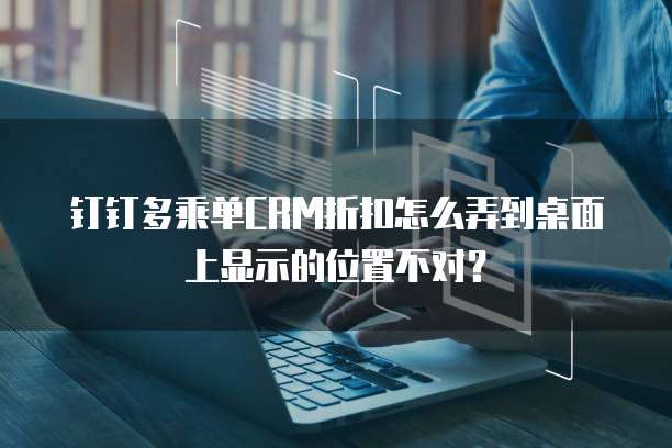 钉钉多乘单CRM折扣怎么弄到桌面上显示的位置不对？