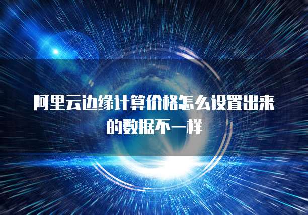 阿里云边缘计算价格怎么设置出来的数据不一样