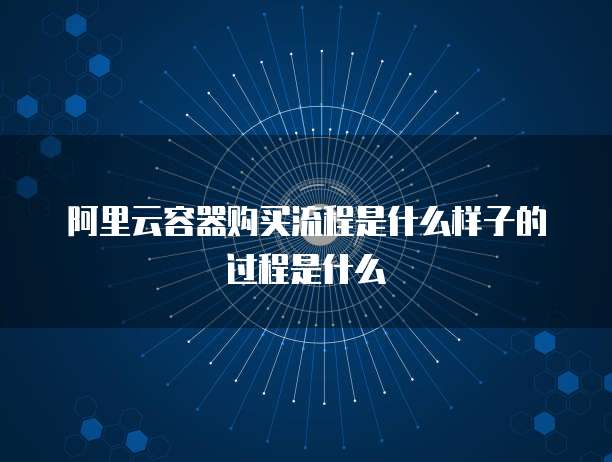 阿里云容器购买流程是什么样子的过程是什么