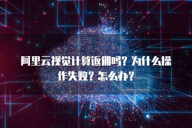 阿里云视觉计算返佣吗？为什么操作失败？怎么办？