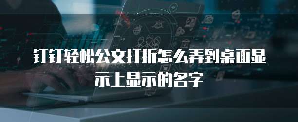钉钉轻松公文打折怎么弄到桌面显示上显示的名字