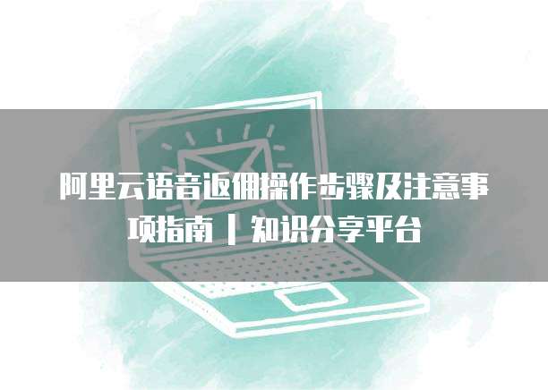 阿里云语音返佣操作步骤及注意事项指南 | 知识分享平台