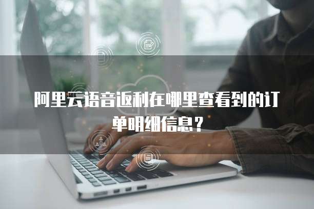 阿里云语音返利在哪里查看到的订单明细信息?