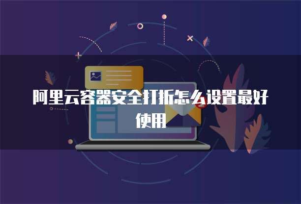 阿里云容器安全打折怎么设置最好使用