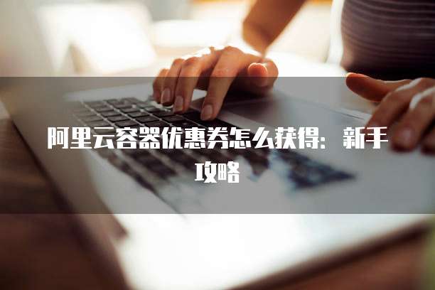 阿里云容器优惠券怎么获得:新手攻略