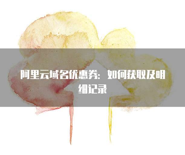 阿里云域名优惠券:如何获取及明细记录