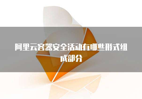 阿里云容器安全活动有哪些形式组成部分