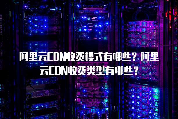 阿里云CDN收费模式有哪些?阿里云CDN收费类型有哪些?