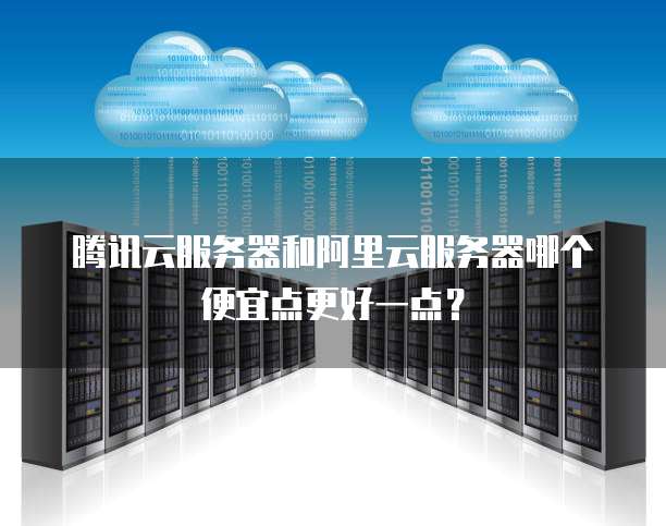 腾讯云服务器和阿里云服务器哪个便宜点更好一点?