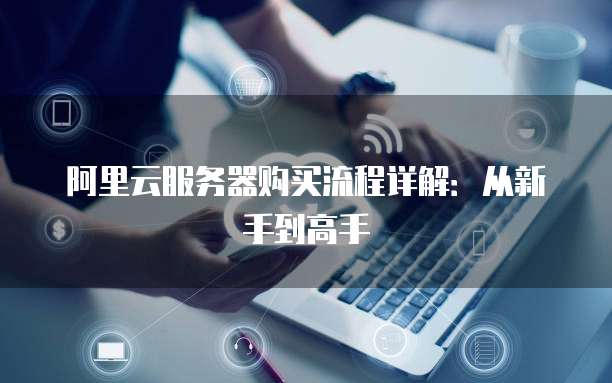 阿里云服务器购买流程详解:从新手到高手