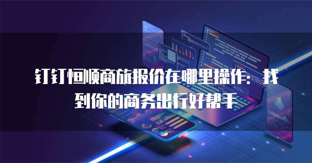钉钉恒顺商旅报价在哪里操作：找到你的商务出行好帮手