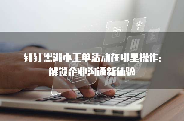 钉钉黑湖小工单活动在哪里操作:解锁企业沟通新体验