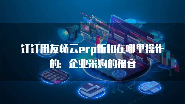 钉钉用友畅云erp折扣在哪里操作的:企业采购的福音