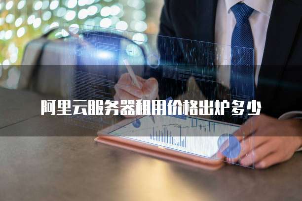 阿里云服务器租用价格出炉多少