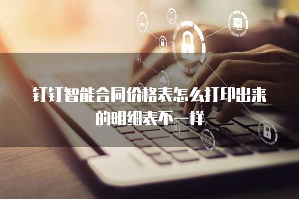 钉钉智能合同价格表怎么打印出来的明细表不一样