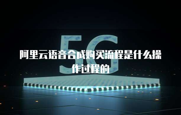 阿里云语音合成购买流程是什么操作过程的