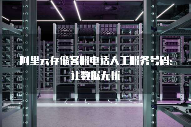 阿里云存储客服电话人工服务号码:让数据无忧