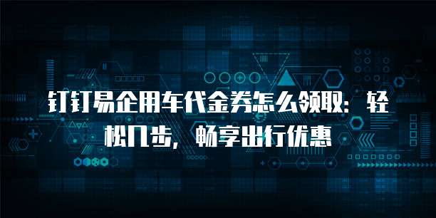 钉钉易企用车代金券怎么领取：轻松几步，畅享出行优惠
