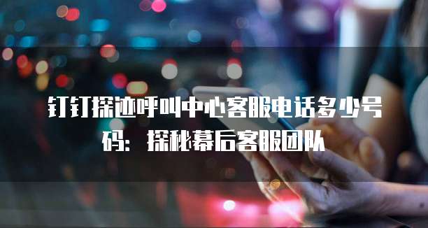 钉钉探迹呼叫中心客服电话多少号码:探秘幕后客服团队