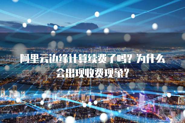 阿里云边缘计算续费了吗?为什么会出现收费现象?