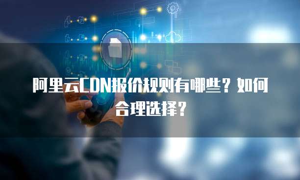 阿里云CDN报价规则有哪些?如何合理选择?
