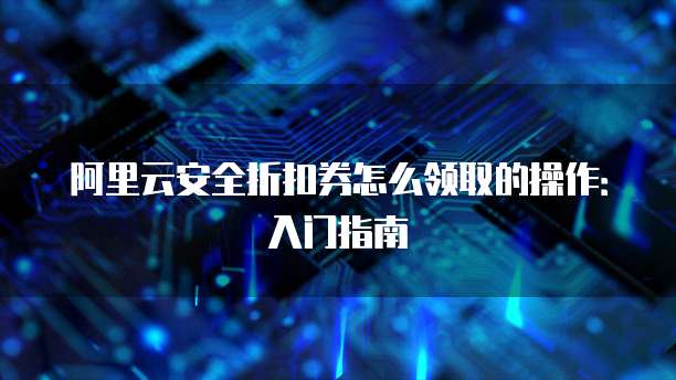 阿里云安全折扣券怎么领取的操作:入门指南