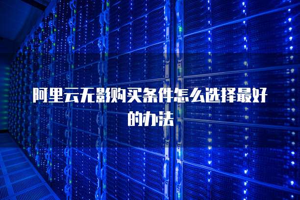 阿里云无影购买条件怎么选择最好的办法