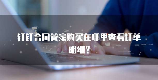 钉钉合同管家购买在哪里查看订单明细?