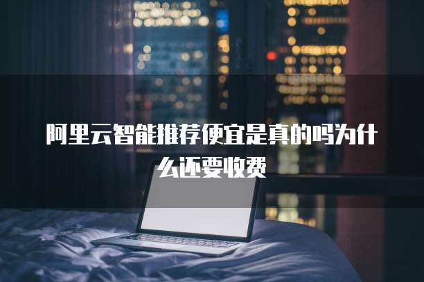 阿里云智能推荐便宜是真的吗为什么还要收费