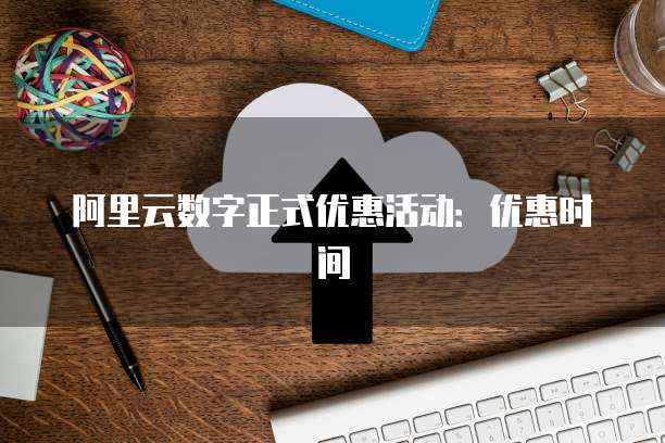 阿里云数字正式优惠活动：优惠时间