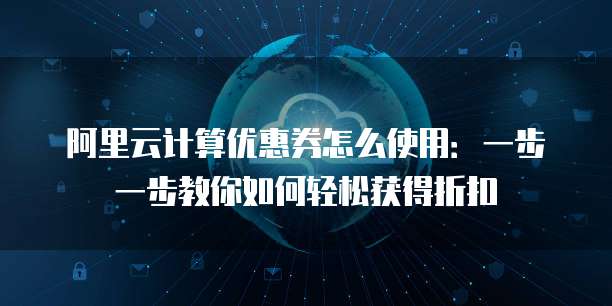 阿里云计算优惠券怎么使用:一步一步教你如何轻松获得折扣