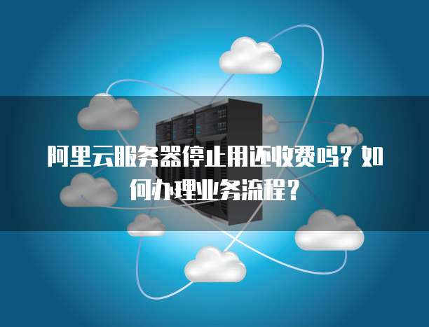 阿里云服务器停止用还收费吗?如何办理业务流程?