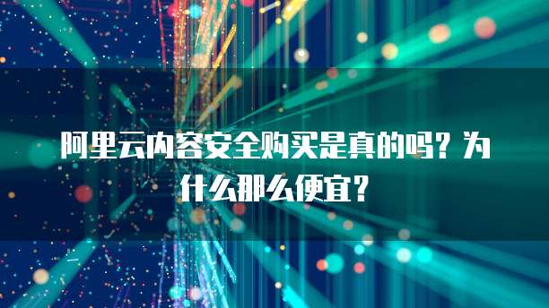 阿里云内容安全购买是真的吗?为什么那么便宜?